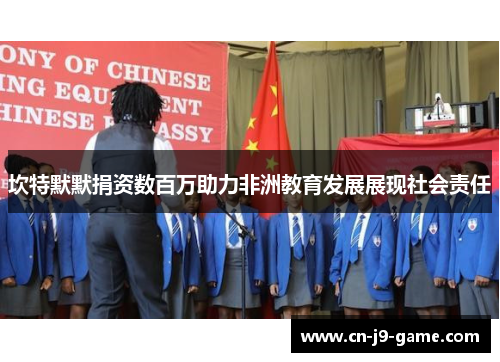 坎特默默捐资数百万助力非洲教育发展展现社会责任 坎特默默捐资数百万助力非洲教育发展展现社会责任