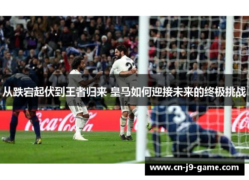 从跌宕起伏到王者归来 皇马如何迎接未来的终极挑战