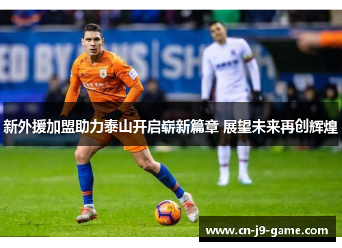 新外援加盟助力泰山开启崭新篇章 展望未来再创辉煌 新外援加盟助力泰山开启崭新篇章 展望未来再创辉煌