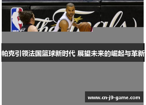 帕克引领法国篮球新时代 展望未来的崛起与革新 帕克引领法国篮球新时代 展望未来的崛起与革新