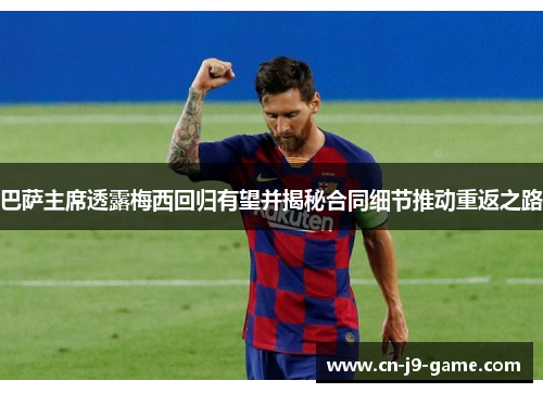 巴萨主席透露梅西回归有望并揭秘合同细节推动重返之路