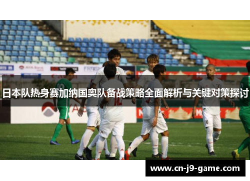 日本队热身赛加纳国奥队备战策略全面解析与关键对策探讨