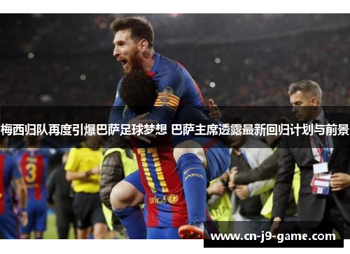 梅西归队再度引爆巴萨足球梦想 巴萨主席透露最新回归计划与前景