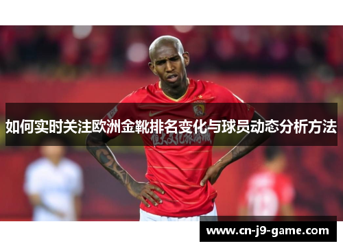如何实时关注欧洲金靴排名变化与球员动态分析方法