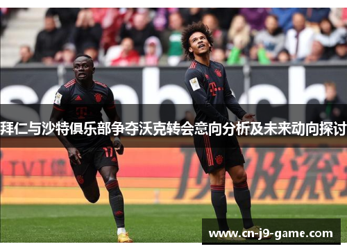拜仁与沙特俱乐部争夺沃克转会意向分析及未来动向探讨
