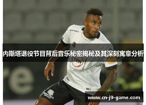 内斯塔退役节目背后音乐秘密揭秘及其深刻寓意分析