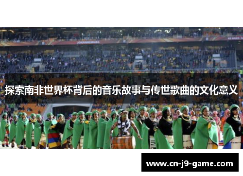 探索南非世界杯背后的音乐故事与传世歌曲的文化意义 探索南非世界杯背后的音乐故事与传世歌曲的文化意义