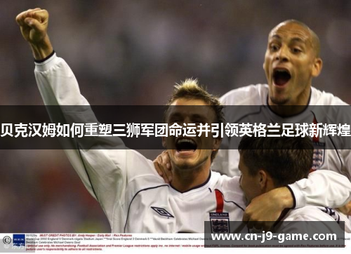 贝克汉姆如何重塑三狮军团命运并引领英格兰足球新辉煌