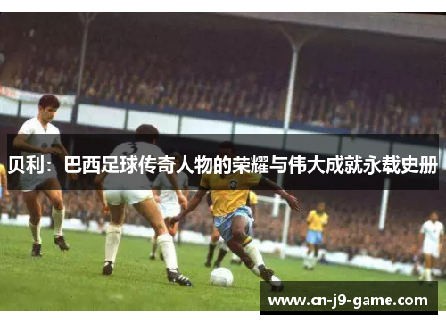 贝利：巴西足球传奇人物的荣耀与伟大成就永载史册