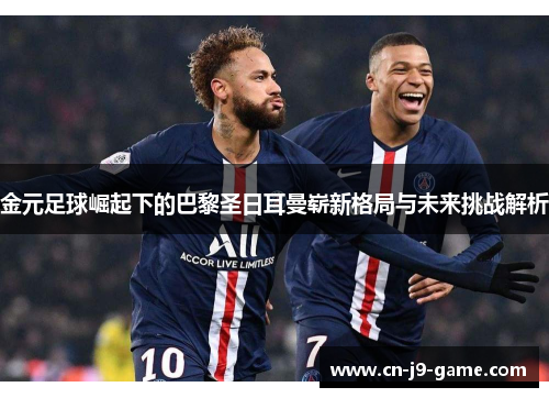 金元足球崛起下的巴黎圣日耳曼崭新格局与未来挑战解析
