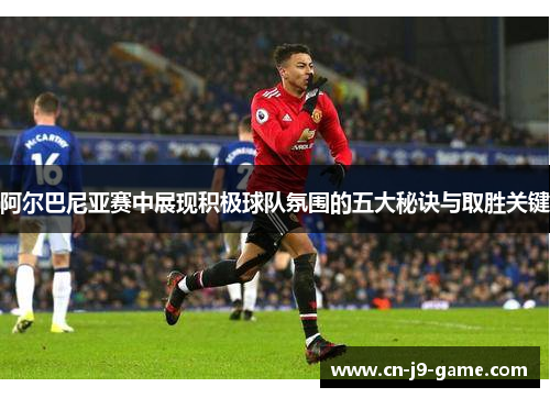 阿尔巴尼亚赛中展现积极球队氛围的五大秘诀与取胜关键