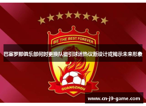 巴塞罗那俱乐部何时更换队徽引球迷热议新设计或揭示未来形象