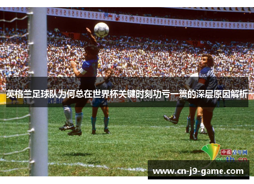 英格兰足球队为何总在世界杯关键时刻功亏一篑的深层原因解析