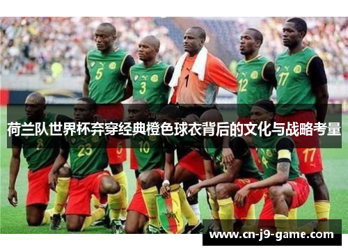 荷兰队世界杯弃穿经典橙色球衣背后的文化与战略考量