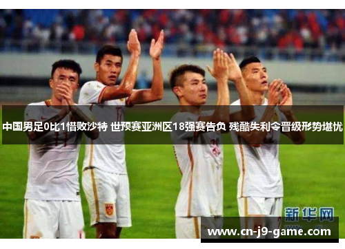 中国男足0比1惜败沙特 世预赛亚洲区18强赛告负 残酷失利令晋级形势堪忧 中国男足0比1惜败沙特 世预赛亚洲区18强赛告负 残酷失利令晋级形势堪忧