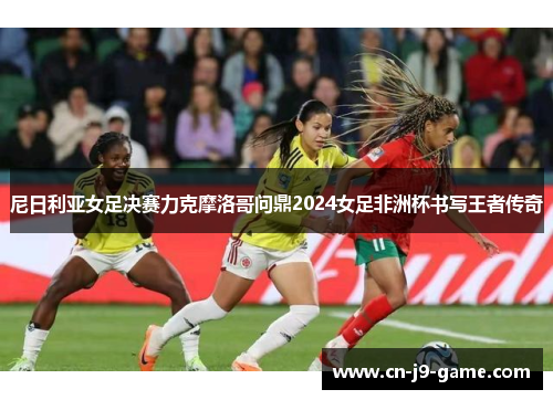 尼日利亚女足决赛力克摩洛哥问鼎2024女足非洲杯书写王者传奇
