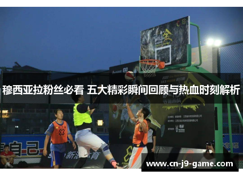 穆西亚拉粉丝必看 五大精彩瞬间回顾与热血时刻解析